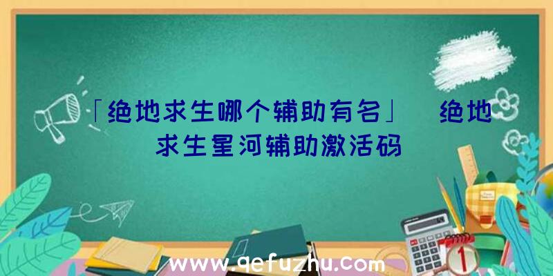 「绝地求生哪个辅助有名」|绝地求生星河辅助激活码